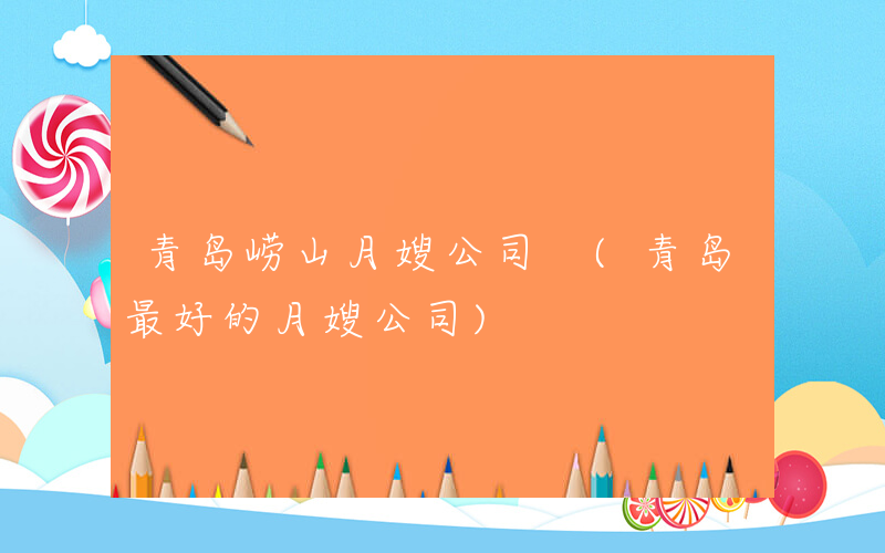 青岛崂山月嫂公司 (青岛最好的月嫂公司)